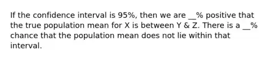 If the confidence interval is 95%, then we are __% positive that the true population mean for X is between Y & Z. There is a __% chance that the population mean does not lie within that interval.