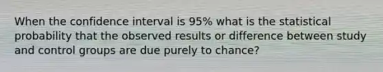 When the confidence interval is 95% what is the statistical probability that the observed results or difference between study and control groups are due purely to chance?