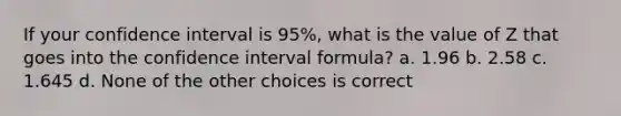 If your confidence interval is 95%, what is the value of Z that goes into the confidence interval formula? a. 1.96 b. 2.58 c. 1.645 d. None of the other choices is correct