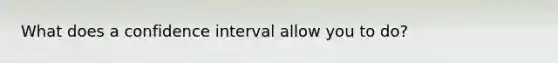 What does a confidence interval allow you to do?