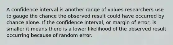 A confidence interval is another range of values researchers use to gauge the chance the observed result could have occurred by chance alone. If the confidence interval, or margin of error, is smaller it means there is a lower likelihood of the observed result occurring because of random error.