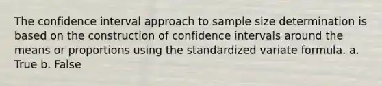 The confidence interval approach to sample size determination is based on the construction of confidence intervals around the means or proportions using the standardized variate formula. a. True b. False