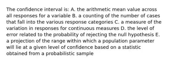 The confidence interval is: A. the arithmetic mean value across all responses for a variable B. a counting of the number of cases that fall into the various response categories C. a measure of the variation in responses for continuous measures D. the level of error related to the probability of rejecting the null hypothesis E. a projection of the range within which a population parameter will lie at a given level of confidence based on a statistic obtained from a probabilistic sample