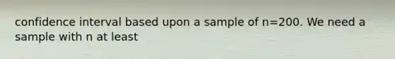 confidence interval based upon a sample of n=200. We need a sample with n at least