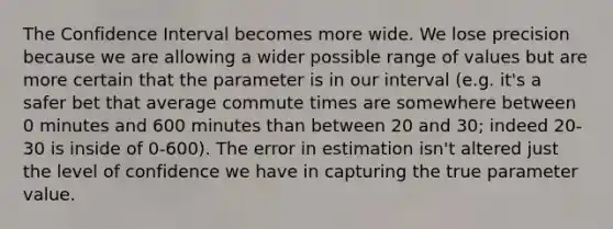 The Confidence Interval becomes more wide. We lose precision because we are allowing a wider possible range of values but are more certain that the parameter is in our interval (e.g. it's a safer bet that average commute times are somewhere between 0 minutes and 600 minutes than between 20 and 30; indeed 20-30 is inside of 0-600). The error in estimation isn't altered just the level of confidence we have in capturing the true parameter value.