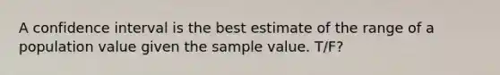 A confidence interval is the best estimate of the range of a population value given the sample value. T/F?