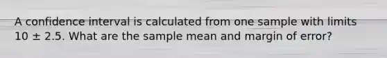 A confidence interval is calculated from one sample with limits 10 ± 2.5. What are the sample mean and margin of error?