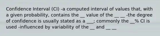 Confidence Interval (CI) -a computed interval of values that, with a given probability, contains the __ value of the __ __ -the degree of confidence is usually stated as a ___; commonly the __% CI is used -influenced by variability of the __ and __ __