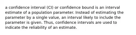 a confidence interval (CI) or confidence bound is an interval estimate of a population parameter. Instead of estimating the parameter by a single value, an interval likely to include the parameter is given. Thus, confidence intervals are used to indicate the reliability of an estimate.