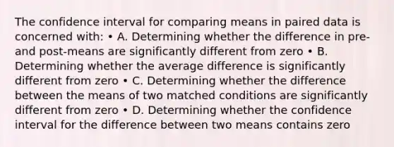 The confidence interval for comparing means in paired data is concerned with: • A. Determining whether the difference in pre- and post-means are significantly different from zero • B. Determining whether the average difference is significantly different from zero • C. Determining whether the difference between the means of two matched conditions are significantly different from zero • D. Determining whether the confidence interval for the difference between two means contains zero