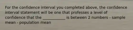 For the confidence interval you completed above, the confidence interval statement will be one that professes a level of confidence that the ____________ is between 2 numbers - sample mean - population mean