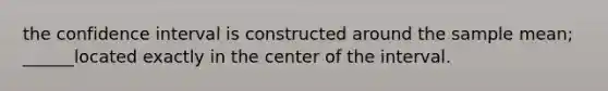 the confidence interval is constructed around the sample mean; ______located exactly in the center of the interval.