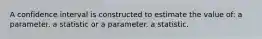 A confidence interval is constructed to estimate the value of: a parameter. a statistic or a parameter. a statistic.