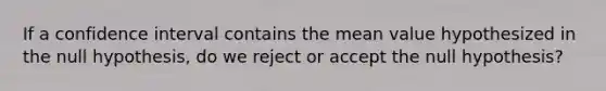 If a confidence interval contains the mean value hypothesized in the null hypothesis, do we reject or accept the null hypothesis?