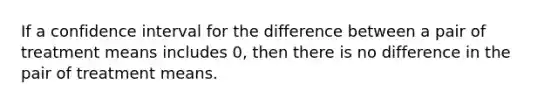 If a confidence interval for the difference between a pair of treatment means includes 0, then there is no difference in the pair of treatment means.