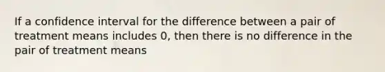 If a confidence interval for the difference between a pair of treatment means includes 0, then there is no difference in the pair of treatment means