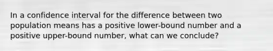 In a confidence interval for the difference between two population means has a positive lower-bound number and a positive upper-bound number, what can we conclude?