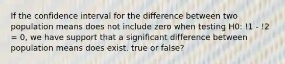 If the confidence interval for the difference between two population means does not include zero when testing H0: !1 - !2 = 0, we have support that a significant difference between population means does exist. true or false?