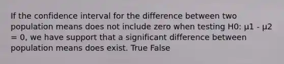 If the confidence interval for the difference between two population means does not include zero when testing H0: μ1 - μ2 = 0, we have support that a significant difference between population means does exist. True False