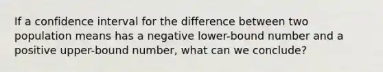 If a confidence interval for the difference between two population means has a negative lower-bound number and a positive upper-bound number, what can we conclude?