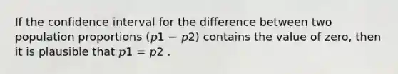 If the confidence interval for the difference between two population proportions (𝑝1 − 𝑝2) contains the value of zero, then it is plausible that 𝑝1 = 𝑝2 .