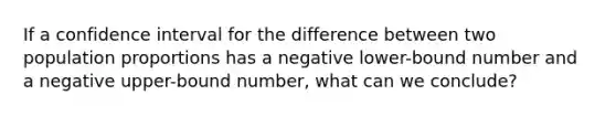 If a confidence interval for the difference between two population proportions has a negative lower-bound number and a negative upper-bound number, what can we conclude?