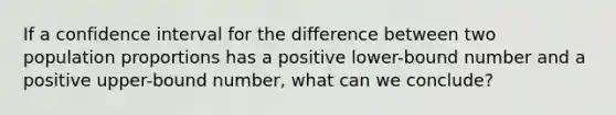 If a confidence interval for the difference between two population proportions has a positive lower-bound number and a positive upper-bound number, what can we conclude?