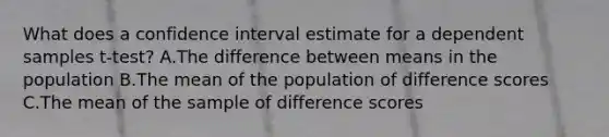 What does a confidence interval estimate for a dependent samples t-test? A.The difference between means in the population B.The mean of the population of difference scores C.The mean of the sample of difference scores