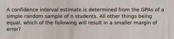 A confidence interval estimate is determined from the GPAs of a simple random sample of n students. All other things being equal, which of the following will result in a smaller margin of error?