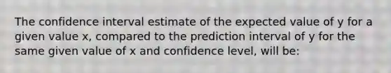 The confidence interval estimate of the expected value of y for a given value x, compared to the prediction interval of y for the same given value of x and confidence level, will be: