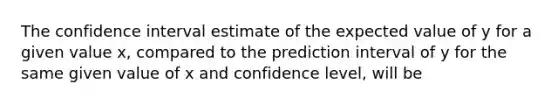 The confidence interval estimate of the expected value of y for a given value x, compared to the prediction interval of y for the same given value of x and confidence level, will be