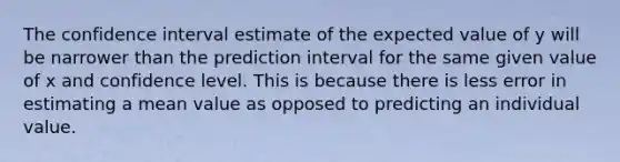 The confidence interval estimate of the expected value of y will be narrower than the prediction interval for the same given value of x and confidence level. This is because there is less error in estimating a mean value as opposed to predicting an individual value.