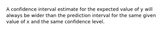 A confidence interval estimate for the expected value of y will always be wider than the prediction interval for the same given value of x and the same confidence level.