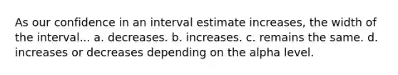 As our confidence in an interval estimate increases, the width of the interval... a. decreases. b. increases. c. remains the same. d. increases or decreases depending on the alpha level.