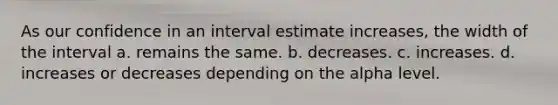 As our confidence in an interval estimate increases, the width of the interval a. remains the same. b. decreases. c. increases. d. increases or decreases depending on the alpha level.