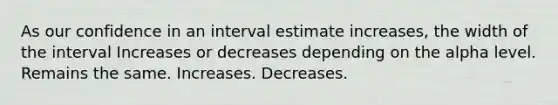 As our confidence in an interval estimate increases, the width of the interval Increases or decreases depending on the alpha level. Remains the same. Increases. Decreases.