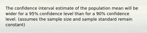 The confidence interval estimate of the population mean will be wider for a 95% confidence level than for a 90% confidence level. (assumes the sample size and sample standard remain constant)