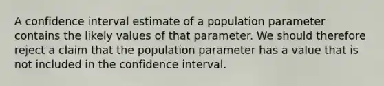 A confidence interval estimate of a population parameter contains the likely values of that parameter. We should therefore reject a claim that the population parameter has a value that is not included in the confidence interval.