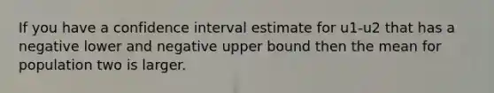 If you have a confidence interval estimate for u1-u2 that has a negative lower and negative upper bound then the mean for population two is larger.