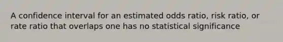 A confidence interval for an estimated odds ratio, risk ratio, or rate ratio that overlaps one has no statistical significance