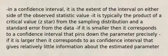 -in a confidence interval, it is the extent of the interval on either side of the observed statistic value -it is typically the product of a critical value (z star) from the sampling distribution and a standard error from the data -if it is smaller then it corresponds to a confidence interval that pins down the parameter precisely -if it is larger then it corresponds to as confidence interval that gives relatively little information about the estimated parameter