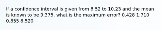 If a confidence interval is given from 8.52 to 10.23 and the mean is known to be 9.375, what is the maximum error? 0.428 1.710 0.855 8.520