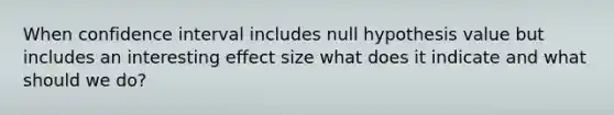 When confidence interval includes null hypothesis value but includes an interesting effect size what does it indicate and what should we do?