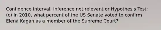 Confidence Interval, Inference not relevant or Hypothesis Test: (c) In 2010, what percent of the US Senate voted to confirm Elena Kagan as a member of the Supreme Court?