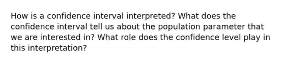 How is a confidence interval interpreted? What does the confidence interval tell us about the population parameter that we are interested in? What role does the confidence level play in this interpretation?