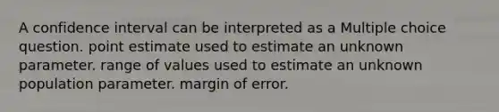 A confidence interval can be interpreted as a Multiple choice question. point estimate used to estimate an unknown parameter. range of values used to estimate an unknown population parameter. margin of error.