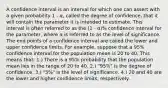 A confidence interval is an interval for which one can assert with a given probability 1 - α, called the degree of confidence, that it will contain the parameter it is intended to estimate. This interval is often referred to as the (1 - α)% confidence interval for the parameter, where α is referred to as the level of significance. The end points of a confidence interval are called the lower and upper confidence limits. For example, suppose that a 95% confidence interval for the population mean is 20 to 40. This means that: 1.) There is a 95% probability that the population mean lies in the range of 20 to 40. 2.) "95%" is the degree of confidence. 3.) "5%" is the level of significance. 4.) 20 and 40 are the lower and higher confidence limits, respectively.