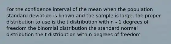 For the confidence interval of the mean when the population standard deviation is known and the sample is large, the proper distribution to use is the t distribution with n - 1 degrees of freedom the binomial distribution the standard normal distribution the t distribution with n degrees of freedom