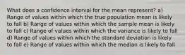 What does a confidence interval for the mean represent? a) Range of values within which the true population mean is likely to fall b) Range of values within which the sample mean is likely to fall c) Range of values within which the variance is likely to fall d) Range of values within which the standard deviation is likely to fall e) Range of values within which the median is likely to fall