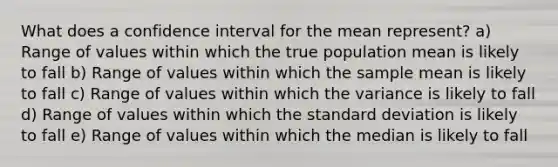 What does a confidence interval for the mean represent? a) Range of values within which the true population mean is likely to fall b) Range of values within which the sample mean is likely to fall c) Range of values within which the variance is likely to fall d) Range of values within which the standard deviation is likely to fall e) Range of values within which the median is likely to fall